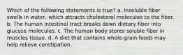 Which of the following statements is true? a. Insoluble fiber swells in water, which attracts cholesterol molecules to the fiber. b. The human intestinal tract breaks down dietary fiber into glucose molecules. c. The human body stores soluble fiber in muscles tissue. d. A diet that contains whole-grain foods may help relieve constipation.