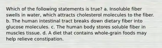 Which of the following statements is true? a. Insoluble fiber swells in water, which attracts cholesterol molecules to the fiber. b. The human intestinal tract breaks down dietary fiber into glucose molecules. c. The human body stores soluble fiber in muscles tissue. d. A diet that contains whole-grain foods may help relieve constipation.