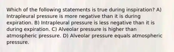 Which of the following statements is true during inspiration? A) Intrapleural pressure is more negative than it is during expiration. B) Intrapleural pressure is less negative than it is during expiration. C) Alveolar pressure is higher than atmospheric pressure. D) Alveolar pressure equals atmospheric pressure.