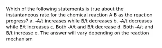 Which of the following statements is true about the instantaneous rate for the chemical reaction A B as the reaction progress? a. -A/t increases while B/t decreases b. -A/t decreases while B/t increases c. Both -A/t and B/t decrease d. Both -A/t and B/t increase e. The answer will vary depending on the reaction mechanism