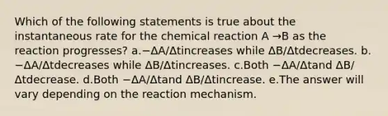 Which of the following statements is true about the instantaneous rate for the chemical reaction A →B as the reaction progresses? a.−ΔA/Δtincreases while ΔB/Δtdecreases. b.−ΔA/Δtdecreases while ΔB/Δtincreases. c.Both −ΔA/Δtand ΔB/Δtdecrease. d.Both −ΔA/Δtand ΔB/Δtincrease. e.The answer will vary depending on the reaction mechanism.