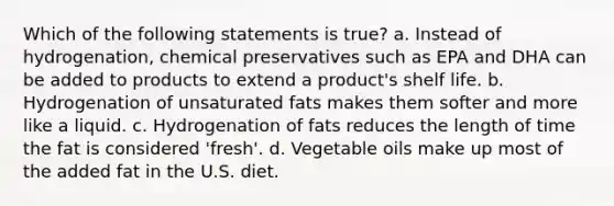 Which of the following statements is true? a. Instead of hydrogenation, chemical preservatives such as EPA and DHA can be added to products to extend a product's shelf life. b. Hydrogenation of unsaturated fats makes them softer and more like a liquid. c. Hydrogenation of fats reduces the length of time the fat is considered 'fresh'. d. Vegetable oils make up most of the added fat in the U.S. diet.