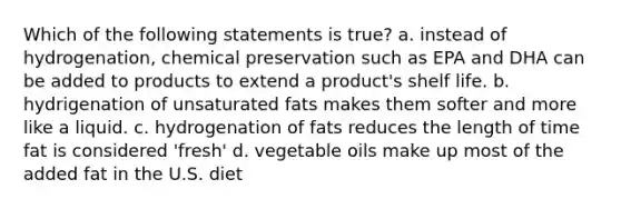 Which of the following statements is true? a. instead of hydrogenation, chemical preservation such as EPA and DHA can be added to products to extend a product's shelf life. b. hydrigenation of unsaturated fats makes them softer and more like a liquid. c. hydrogenation of fats reduces the length of time fat is considered 'fresh' d. vegetable oils make up most of the added fat in the U.S. diet