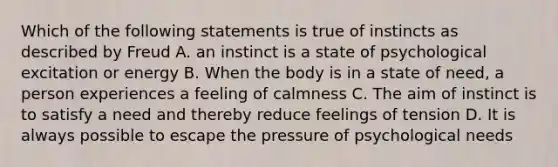 Which of the following statements is true of instincts as described by Freud A. an instinct is a state of psychological excitation or energy B. When the body is in a state of need, a person experiences a feeling of calmness C. The aim of instinct is to satisfy a need and thereby reduce feelings of tension D. It is always possible to escape the pressure of psychological needs