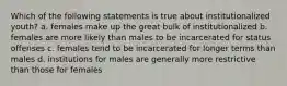 Which of the following statements is true about institutionalized youth? a. females make up the great bulk of institutionalized b. females are more likely than males to be incarcerated for status offenses c. females tend to be incarcerated for longer terms than males d. institutions for males are generally more restrictive than those for females