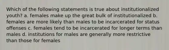 Which of the following statements is true about institutionalized youth? a. females make up the great bulk of institutionalized b. females are more likely than males to be incarcerated for status offenses c. females tend to be incarcerated for longer terms than males d. institutions for males are generally more restrictive than those for females