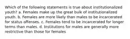 Which of the following statements is true about institutionalized youth? a. Females make up the great bulk of institutionalized youth. b. Females are more likely than males to be incarcerated for status offenses. c. Females tend to be incarcerated for longer terms than males. d. Institutions for males are generally more restrictive than those for females