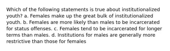 Which of the following statements is true about institutionalized youth? a. Females make up the great bulk of institutionalized youth. b. Females are more likely than males to be incarcerated for status offenses. c. Females tend to be incarcerated for longer terms than males. d. Institutions for males are generally more restrictive than those for females