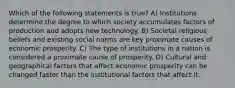 Which of the following statements is true? A) Institutions determine the degree to which society accumulates factors of production and adopts new technology. B) Societal religious beliefs and existing social norms are key proximate causes of economic prosperity. C) The type of institutions in a nation is considered a proximate cause of prosperity. D) Cultural and geographical factors that affect economic prosperity can be changed faster than the institutional factors that affect it.