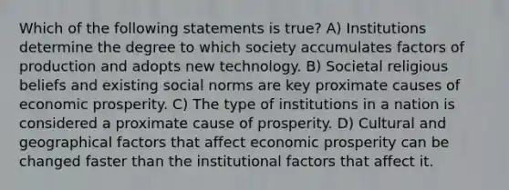 Which of the following statements is true? A) Institutions determine the degree to which society accumulates factors of production and adopts new technology. B) Societal religious beliefs and existing social norms are key proximate causes of economic prosperity. C) The type of institutions in a nation is considered a proximate cause of prosperity. D) Cultural and geographical factors that affect economic prosperity can be changed faster than the institutional factors that affect it.