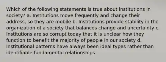 Which of the following statements is true about institutions in society? a. Institutions move frequently and change their address, so they are mobile b. Institutions provide stability in the organization of a society that balances change and uncertainty c. Institutions are so corrupt today that it is unclear how they function to benefit the majority of people in our society d. Institutional patterns have always been ideal types rather than identifiable fundamental relationships