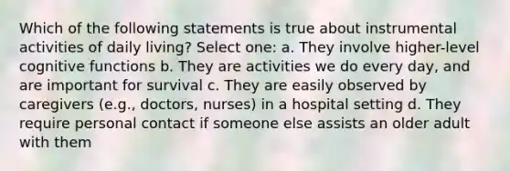 Which of the following statements is true about instrumental activities of daily living? Select one: a. They involve higher-level cognitive functions b. They are activities we do every day, and are important for survival c. They are easily observed by caregivers (e.g., doctors, nurses) in a hospital setting d. They require personal contact if someone else assists an older adult with them