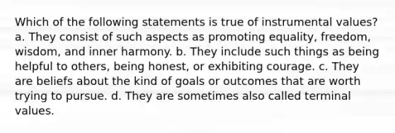 Which of the following statements is true of instrumental values? a. They consist of such aspects as promoting equality, freedom, wisdom, and inner harmony. b. They include such things as being helpful to others, being honest, or exhibiting courage. c. They are beliefs about the kind of goals or outcomes that are worth trying to pursue. d. They are sometimes also called terminal values.