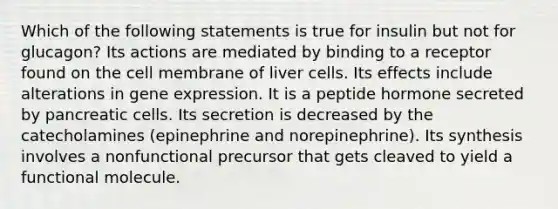 Which of the following statements is true for insulin but not for glucagon? Its actions are mediated by binding to a receptor found on the cell membrane of liver cells. Its effects include alterations in gene expression. It is a peptide hormone secreted by pancreatic cells. Its secretion is decreased by the catecholamines (epinephrine and norepinephrine). Its synthesis involves a nonfunctional precursor that gets cleaved to yield a functional molecule.