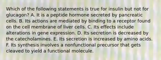 Which of the following statements is true for insulin but not for glucagon? A. It is a peptide hormone secreted by pancreatic cells. B. Its actions are mediated by binding to a receptor found on the cell membrane of liver cells. C. Its effects include alterations in gene expression. D. Its secretion is decreased by the catecholamines. E. Its secretion is increased by amino acids. F. Its synthesis involves a nonfunctional precursor that gets cleaved to yield a functional molecule.