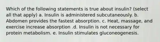 Which of the following statements is true about insulin? (select all that apply) a. Insulin is administered subcutaneously. b. Abdomen provides the fastest absorption. c. Heat, massage, and exercise increase absorption .d. Insulin is not necessary for protein metabolism. e. Insulin stimulates gluconeogenesis.