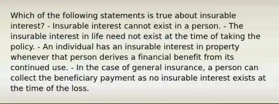 Which of the following statements is true about insurable interest? - Insurable interest cannot exist in a person. - The insurable interest in life need not exist at the time of taking the policy. - An individual has an insurable interest in property whenever that person derives a financial benefit from its continued use. - In the case of general insurance, a person can collect the beneficiary payment as no insurable interest exists at the time of the loss.