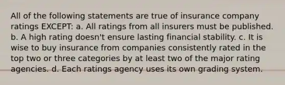 All of the following statements are true of insurance company ratings EXCEPT: a. All ratings from all insurers must be published. b. A high rating doesn't ensure lasting financial stability. c. It is wise to buy insurance from companies consistently rated in the top two or three categories by at least two of the major rating agencies. d. Each ratings agency uses its own grading system.