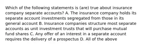 Which of the following statements is (are) true about insurance company separate accounts? A. The insurance company holds its separate account investments segregated from those in its general account B. Insurance companies structure most separate accounts as unit investment trusts that will purchase mutual fund shares C. Any offer of an interest in a separate account requires the delivery of a prospectus D. All of the above