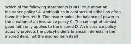 Which of the following statements is NOT true about an insurance policy? A. Ambiguities in contracts of adhesion often favor the insured B. The insurer holds the balance of power in the creation of an insurance policy C. The concept of utmost good faith only applies to the insured D. An insurance policy actually protects the policyholder's financial interests in the insured item, not the insured item itself