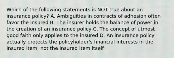 Which of the following statements is NOT true about an insurance policy? A. Ambiguities in contracts of adhesion often favor the insured B. The insurer holds the balance of power in the creation of an insurance policy C. The concept of utmost good faith only applies to the insured D. An insurance policy actually protects the policyholder's financial interests in the insured item, not the insured item itself