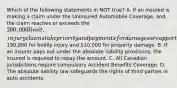 Which of the following statements in NOT true? A. If an insured is making a claim under the Uninsured Automobile Coverage, and the claim reaches or exceeds the 200,000 limit, injury claims take priority and payments for damages are apportioned190,000 for bodily injury and 10,000 for property damage. B. If an insurer pays out under the absolute liability provisions, the insured is required to repay the amount. C. All Canadian jurisdictions require compulsory Accident Benefits Coverage. D. The absolute liability law safeguards the rights of third parties in auto accidents.