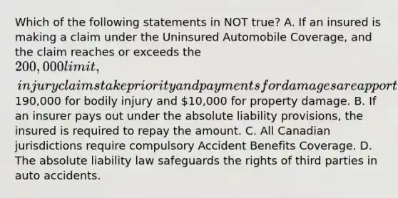 Which of the following statements in NOT true? A. If an insured is making a claim under the Uninsured Automobile Coverage, and the claim reaches or exceeds the 200,000 limit, injury claims take priority and payments for damages are apportioned190,000 for bodily injury and 10,000 for property damage. B. If an insurer pays out under the absolute liability provisions, the insured is required to repay the amount. C. All Canadian jurisdictions require compulsory Accident Benefits Coverage. D. The absolute liability law safeguards the rights of third parties in auto accidents.