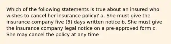 Which of the following statements is true about an insured who wishes to cancel her insurance policy? a. She must give the insurance company five (5) days written notice b. She must give the insurance company legal notice on a pre-approved form c. She may cancel the policy at any time