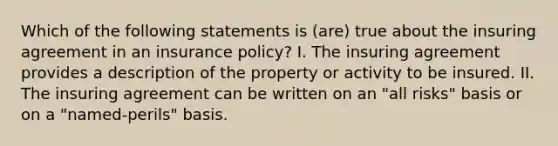 Which of the following statements is (are) true about the insuring agreement in an insurance policy? I. The insuring agreement provides a description of the property or activity to be insured. II. The insuring agreement can be written on an "all risks" basis or on a "named-perils" basis.