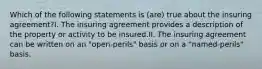 Which of the following statements is (are) true about the insuring agreement?I. The insuring agreement provides a description of the property or activity to be insured.II. The insuring agreement can be written on an "open-perils" basis or on a "named-perils" basis.