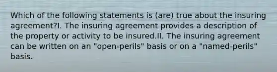 Which of the following statements is (are) true about the insuring agreement?I. The insuring agreement provides a description of the property or activity to be insured.II. The insuring agreement can be written on an "open-perils" basis or on a "named-perils" basis.