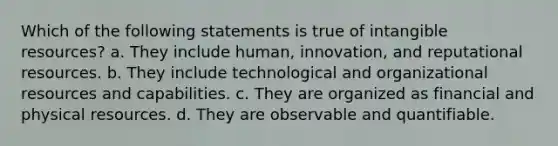 Which of the following statements is true of intangible resources? a. They include human, innovation, and reputational resources. b. They include technological and organizational resources and capabilities. c. They are organized as financial and physical resources. d. They are observable and quantifiable.