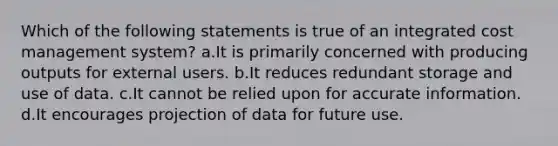 Which of the following statements is true of an integrated cost management system? a.It is primarily concerned with producing outputs for external users. b.It reduces redundant storage and use of data. c.It cannot be relied upon for accurate information. d.It encourages projection of data for future use.