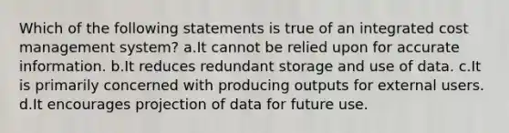 Which of the following statements is true of an integrated cost management system? a.It cannot be relied upon for accurate information. b.It reduces redundant storage and use of data. c.It is primarily concerned with producing outputs for external users. d.It encourages projection of data for future use.