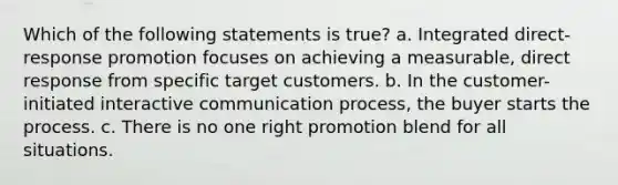 Which of the following statements is true? a. Integrated direct-response promotion focuses on achieving a measurable, direct response from specific target customers. b. In the customer-initiated interactive communication process, the buyer starts the process. c. There is no one right promotion blend for all situations.