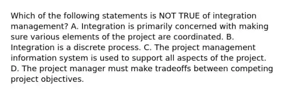 Which of the following statements is NOT TRUE of integration management? A. Integration is primarily concerned with making sure various elements of the project are coordinated. B. Integration is a discrete process. C. The project management information system is used to support all aspects of the project. D. The project manager must make tradeoffs between competing project objectives.