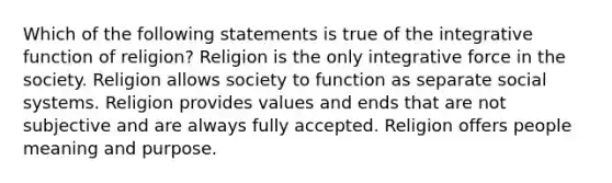 Which of the following statements is true of the integrative function of religion? Religion is the only integrative force in the society. Religion allows society to function as separate social systems. Religion provides values and ends that are not subjective and are always fully accepted. Religion offers people meaning and purpose.