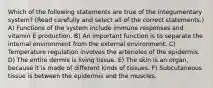 Which of the following statements are true of the integumentary system? (Read carefully and select all of the correct statements.) A) Functions of the system include immune responses and vitamin E production. B) An important function is to separate the internal environment from the external environment. C) Temperature regulation involves the arterioles of the epidermis. D) The entire dermis is living tissue. E) The skin is an organ, because it is made of different kinds of tissues. F) Subcutaneous tissue is between the epidermis and the muscles.