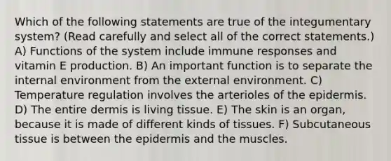 Which of the following statements are true of the integumentary system? (Read carefully and select all of the correct statements.) A) Functions of the system include immune responses and vitamin E production. B) An important function is to separate the internal environment from the external environment. C) Temperature regulation involves the arterioles of the epidermis. D) The entire dermis is living tissue. E) The skin is an organ, because it is made of different kinds of tissues. F) Subcutaneous tissue is between the epidermis and the muscles.