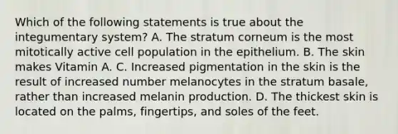 Which of the following statements is true about the integumentary system? A. The stratum corneum is the most mitotically active cell population in the epithelium. B. The skin makes Vitamin A. C. Increased pigmentation in the skin is the result of increased number melanocytes in the stratum basale, rather than increased melanin production. D. The thickest skin is located on the palms, fingertips, and soles of the feet.