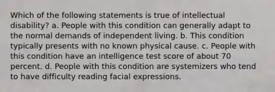 Which of the following statements is true of <a href='https://www.questionai.com/knowledge/kmZU5sLenn-intellectual-disability' class='anchor-knowledge'>intellectual disability</a>? a. People with this condition can generally adapt to the normal demands of independent living. b. This condition typically presents with no known physical cause. c. People with this condition have an intelligence test score of about 70 percent. d. People with this condition are systemizers who tend to have difficulty reading facial expressions.