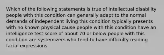 Which of the following statements is true of intellectual disability people with this condition can generally adapt to the normal demands of independent living this condition typically presents with no known physical cause people with this condition have an intelligence test score of about 70 or below people with this condition are systemizers who tend to have difficulty reading facial expressions