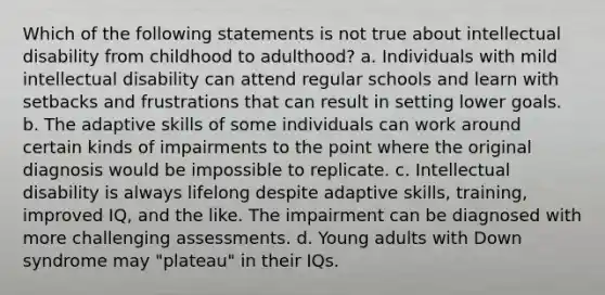 Which of the following statements is not true about intellectual disability from childhood to adulthood? a. Individuals with mild intellectual disability can attend regular schools and learn with setbacks and frustrations that can result in setting lower goals. b. The adaptive skills of some individuals can work around certain kinds of impairments to the point where the original diagnosis would be impossible to replicate. c. Intellectual disability is always lifelong despite adaptive skills, training, improved IQ, and the like. The impairment can be diagnosed with more challenging assessments. d. Young adults with Down syndrome may "plateau" in their IQs.