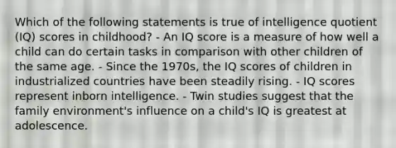 Which of the following statements is true of intelligence quotient (IQ) scores in childhood? - An IQ score is a measure of how well a child can do certain tasks in comparison with other children of the same age. - Since the 1970s, the IQ scores of children in industrialized countries have been steadily rising. - IQ scores represent inborn intelligence. - Twin studies suggest that the family environment's influence on a child's IQ is greatest at adolescence.