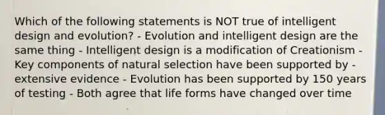 Which of the following statements is NOT true of intelligent design and evolution? - Evolution and intelligent design are the same thing - Intelligent design is a modification of Creationism - Key components of natural selection have been supported by - extensive evidence - Evolution has been supported by 150 years of testing - Both agree that life forms have changed over time