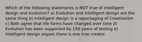 Which of the following statements is NOT true of intelligent design and evolution? a) Evolution and intelligent design are the same thing b) Intelligent design is a repackaging of Creationism c) Both agree that life forms have changed over time d) Evolution has been supported by 150 years of testing e) Intelligent design argues there is one true creator