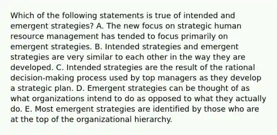 Which of the following statements is true of intended and emergent strategies? A. The new focus on strategic human resource management has tended to focus primarily on emergent strategies. B. Intended strategies and emergent strategies are very similar to each other in the way they are developed. C. Intended strategies are the result of the rational decision-making process used by top managers as they develop a strategic plan. D. Emergent strategies can be thought of as what organizations intend to do as opposed to what they actually do. E. Most emergent strategies are identified by those who are at the top of the organizational hierarchy.