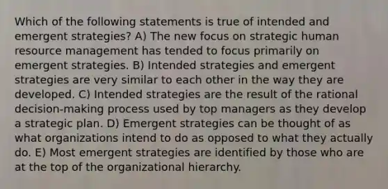 Which of the following statements is true of intended and emergent strategies? A) The new focus on strategic human resource management has tended to focus primarily on emergent strategies. B) Intended strategies and emergent strategies are very similar to each other in the way they are developed. C) Intended strategies are the result of the rational decision-making process used by top managers as they develop a strategic plan. D) Emergent strategies can be thought of as what organizations intend to do as opposed to what they actually do. E) Most emergent strategies are identified by those who are at the top of the organizational hierarchy.