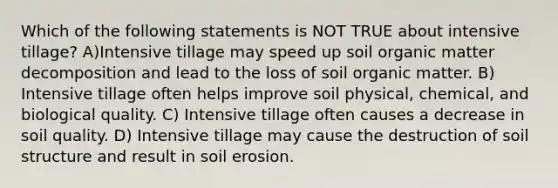 Which of the following statements is NOT TRUE about intensive tillage? A)Intensive tillage may speed up soil organic matter decomposition and lead to the loss of soil organic matter. B) Intensive tillage often helps improve soil physical, chemical, and biological quality. C) Intensive tillage often causes a decrease in soil quality. D) Intensive tillage may cause the destruction of soil structure and result in soil erosion.