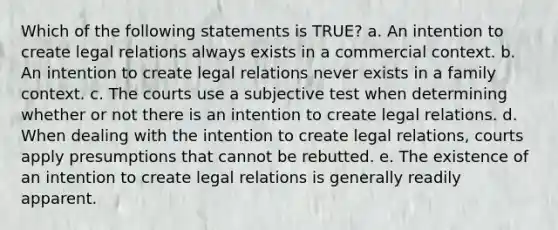 Which of the following statements is TRUE? a. An intention to create legal relations always exists in a commercial context. b. An intention to create legal relations never exists in a family context. c. The courts use a subjective test when determining whether or not there is an intention to create legal relations. d. When dealing with the intention to create legal relations, courts apply presumptions that cannot be rebutted. e. The existence of an intention to create legal relations is generally readily apparent.